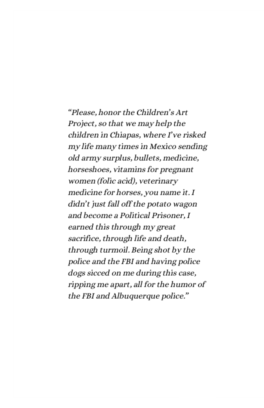 “Please, honor the Children’s Art Project, so that we may help the children in Chiapas, where I’ve risked my life many times in Mexico sending old army surplus, bullets, medicine, horseshoes, vitamins for pregnant women (folic acid), veterinary ‘medicine for horses, you name it. I didn’t just fall off the potato wagon and become a Political Prisoner, I carned this through my great sacrifice, through life and death, through turmoil. Being shot by the police and the FBI and having police dogs sicced on me during this case, ripping me apart, all for the humor of the FBI and Albuquerque police.” 